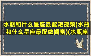 水瓶和什么星座最配短视频(水瓶和什么星座最配做闺蜜)(水瓶座和什么星座最配 视频)